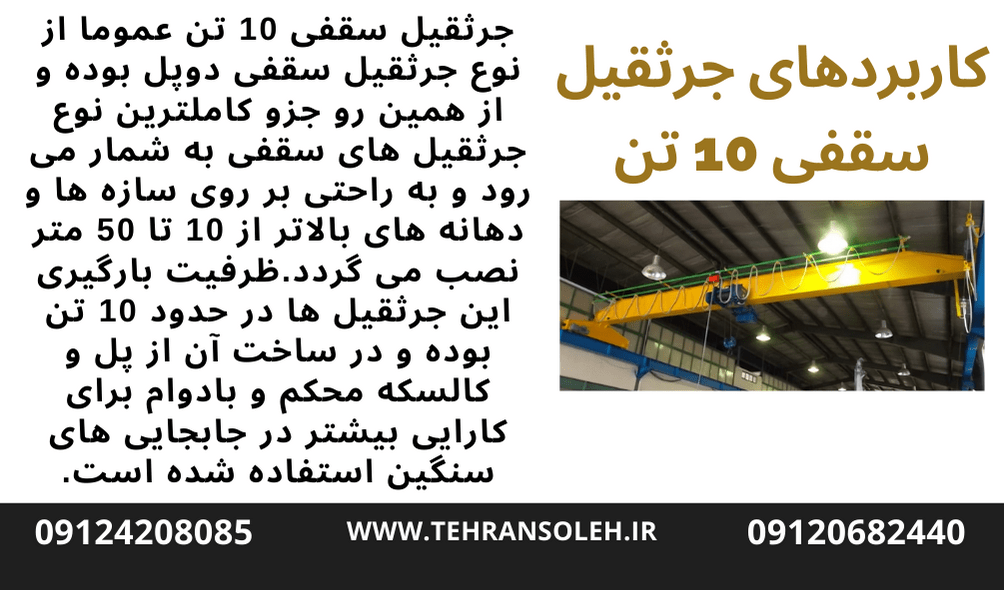 جرثقیل سقفی ۱۰ تن عموما از نوع جرثقیل سقفی دوپل بوده و از همین رو جزو کاملترین نوع جرثقیل های سقفی به شمار می رود و به راحتی بر روی سازه ها و دهانه های بالاتر از ۱۰ تا ۵۰ متر نصب می گردد.ظرفیت بارگیری این جرثقیل ها در حدود ۱۰ تن بوده و در ساخت آن از پل و کالسکه محکم و بادوام برای کارایی بیشتر در جابجایی های سنگین استفاده شده است.این وسیله همچنین برای انتقال بارها و اجسامی که دارای طول و عرض زیادی می باشند مناسب بوده و از ایجاد نیروی معکوس در شتاب گیری بار جلوگیری می نماید.